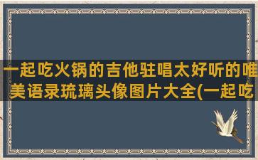 一起吃火锅的吉他驻唱太好听的唯美语录琉璃头像图片大全(一起吃火锅会传染病吗)