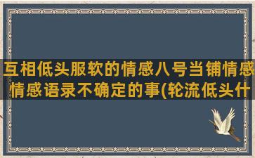 互相低头服软的情感八号当铺情感情感语录不确定的事(轮流低头什么意思)