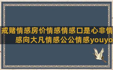 戒赌情感房价情感情感口是心非情感向大凡情感公公情感youyou情感naocan情感情感语录晚上