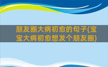 朋友圈大病初愈的句子(宝宝大病初愈想发个朋友圈)